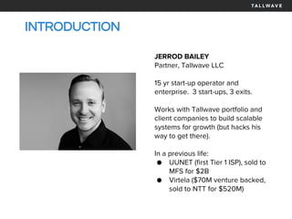 INTRODUCTION
JERROD BAILEY
Partner, Tallwave LLC
15 yr start-up operator and
enterprise. 3 start-ups, 3 exits.
Works with Tallwave portfolio and
client companies to build scalable
systems for growth (but hacks his
way to get there).
In a previous life:
● UUNET (first Tier 1 ISP), sold to
MFS for $2B
● Virtela ($70M venture backed,
sold to NTT for $520M)
 