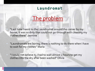 The problem  “Last time I went to the Laundromat around the corner by my house, it was so dirty that could not go through with cleaning my clothes there” Jasmine “Laundromats are boring; there is nothing to do there when I have to wait for my clothes” Maria  “ I could not believe it, I had to wait almost 2 hours to get my clothes into the dry after been washed” Olivia  Laundromat 