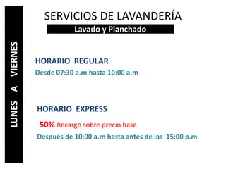 SERVICIOS DE LAVANDERÍA
HORARIO REGULAR
Desde 07:30 a.m hasta 10:00 a.m
HORARIO EXPRESS
50% Recargo sobre precio base.
Después de 10:00 a.m hasta antes de las 15:00 p.m
Lavado y Planchado
LUNESAVIERNES
 
