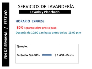 SERVICIOS DE LAVANDERÍA
HORARIO EXPRESS
50% Recargo sobre precio base.
Después de 10:00 a.m hasta antes de las 15:00 p.m
Lavado y Planchado
FINDESEMANA/FESTIVO
Ejemplo:
Pantalón $ 6.300.- $ 9.450.- Pesos
 