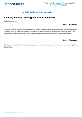 Find Industry reports, Company profiles
ReportLinker                                                                      and Market Statistics



                                             >> Get this Report Now by email!

Laundry and Dry Cleaning Services in Indonesia
Published on April 2010

                                                                                                            Report Summary

This report consists of establishments mainly engaged in washing, laundering, dyeing, and mending textiles for household purposes.
This report covers the scope, size, disposition and growth of the industry including the key sensitivities and success factors. Also
included are five year industry forecasts, growth rates and an analysis of the industry key players and their market shares.




                                                                                                             Table of Content

Definition, Key Statistics, Market Characteristics, Segmentation, Industry Conditions, Industry Performance, Participants, Key Factors,
Outlook, News




Laundry and Dry Cleaning Services in Indonesia                                                                                  Page 1/3
 