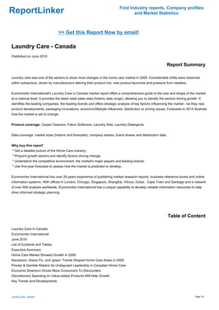 Find Industry reports, Company profiles
ReportLinker                                                                          and Market Statistics



                                  >> Get this Report Now by email!

Laundry Care - Canada
Published on June 2010

                                                                                                                   Report Summary

Laundry care was one of the sectors to show most changes in the home care market in 2009. Considerable shifts were observed
within subsectors, driven by manufacturers altering their product mix, new product launches and pressure from retailers.


Euromonitor International's Laundry Care in Canada market report offers a comprehensive guide to the size and shape of the market
at a national level. It provides the latest retail sales data (historic date range), allowing you to identify the sectors driving growth. It
identifies the leading companies, the leading brands and offers strategic analysis of key factors influencing the market - be they new
product developments, packaging innovations, economic/lifestyle influences, distribution or pricing issues. Forecasts to 2014 illustrate
how the market is set to change.


Product coverage: Carpet Cleaners, Fabric Softeners, Laundry Aids, Laundry Detergents


Data coverage: market sizes (historic and forecasts), company shares, brand shares and distribution data.


Why buy this report'
* Get a detailed picture of the Home Care industry;
* Pinpoint growth sectors and identify factors driving change;
* Understand the competitive environment, the market's major players and leading brands;
* Use five-year forecasts to assess how the market is predicted to develop.


Euromonitor International has over 30 years experience of publishing market research reports, business reference books and online
information systems. With offices in London, Chicago, Singapore, Shanghai, Vilnius, Dubai, Cape Town and Santiago and a network
of over 600 analysts worldwide, Euromonitor International has a unique capability to develop reliable information resources to help
drive informed strategic planning.




                                                                                                                   Table of Content

Laundry Care in Canada
Euromonitor International
June 2010
List of Contents and Tables
Executive Summary
Home Care Market Showed Growth in 2009
Recession, Swine Flu, and 'green' Trends Shaped Home Care Sales in 2009
Procter & Gamble Retains Its Undisputed Leadership in Canadian Home Care
Economic Downturn Drives More Consumers To Discounters
Discretionary Spending on Value-added Products Will Help Growth
Key Trends and Developments



Laundry Care - Canada                                                                                                                  Page 1/5
 