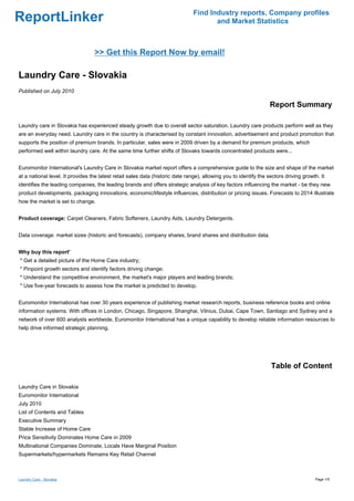Find Industry reports, Company profiles
ReportLinker                                                                          and Market Statistics



                                  >> Get this Report Now by email!

Laundry Care - Slovakia
Published on July 2010

                                                                                                                   Report Summary

Laundry care in Slovakia has experienced steady growth due to overall sector saturation. Laundry care products perform well as they
are an everyday need. Laundry care in the country is characterised by constant innovation, advertisement and product promotion that
supports the position of premium brands. In particular, sales were in 2009 driven by a demand for premium products, which
performed well within laundry care. At the same time further shifts of Slovaks towards concentrated products were...


Euromonitor International's Laundry Care in Slovakia market report offers a comprehensive guide to the size and shape of the market
at a national level. It provides the latest retail sales data (historic date range), allowing you to identify the sectors driving growth. It
identifies the leading companies, the leading brands and offers strategic analysis of key factors influencing the market - be they new
product developments, packaging innovations, economic/lifestyle influences, distribution or pricing issues. Forecasts to 2014 illustrate
how the market is set to change.


Product coverage: Carpet Cleaners, Fabric Softeners, Laundry Aids, Laundry Detergents.


Data coverage: market sizes (historic and forecasts), company shares, brand shares and distribution data.


Why buy this report'
* Get a detailed picture of the Home Care industry;
* Pinpoint growth sectors and identify factors driving change;
* Understand the competitive environment, the market's major players and leading brands;
* Use five-year forecasts to assess how the market is predicted to develop.


Euromonitor International has over 30 years experience of publishing market research reports, business reference books and online
information systems. With offices in London, Chicago, Singapore, Shanghai, Vilnius, Dubai, Cape Town, Santiago and Sydney and a
network of over 600 analysts worldwide, Euromonitor International has a unique capability to develop reliable information resources to
help drive informed strategic planning.




                                                                                                                   Table of Content

Laundry Care in Slovakia
Euromonitor International
July 2010
List of Contents and Tables
Executive Summary
Stable Increase of Home Care
Price Sensitivity Dominates Home Care in 2009
Multinational Companies Dominate, Locals Have Marginal Position
Supermarkets/hypermarkets Remains Key Retail Channel



Laundry Care - Slovakia                                                                                                                Page 1/5
 