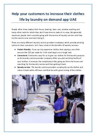 Help your customers to increase their clothes
life by laundry on demand app UAE
People often times deploy their house cleaning, lawn care, window washing and
many other tasks for which they don't have time to make it in a way. But generally
maximum people don't consider going with the service of laundry service until they
try this service once and start loving it.
There are many different laundry service providers nowadays which provide amazing
service to their customers. Let’s have a look at the benefits of laundry services-
● Pocket-friendly: If you can buy expensive clothes then paying a very little
amount like $25 per week for 1 full sized bag is not a tough task.
● Convenient: It becomes easy for us to give our clothes for the laundry purpose
as the laundry service provider company offers you pick and drop facility of
your clothes. It removes the complications like going out from the house and
searching for the laundry service and then getting it back.
● Speedy service: The laundry service providers usually pick up the clothes and
return it back within 48 hours and that too with great ironing of the clothes.
 