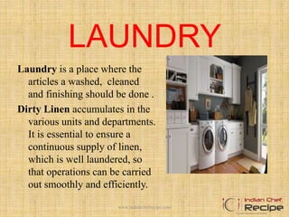 LAUNDRY
Laundry is a place where the
articles a washed, cleaned
and finishing should be done .
Dirty Linen accumulates in the
various units and departments.
It is essential to ensure a
continuous supply of linen,
which is well laundered, so
that operations can be carried
out smoothly and efficiently.
www.indianchefrecipe.com
 