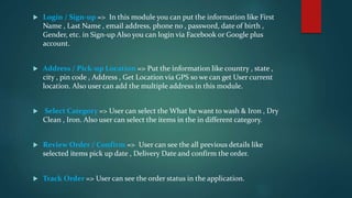  Login / Sign-up => In this module you can put the information like First
Name , Last Name , email address, phone no , password, date of birth ,
Gender, etc. in Sign-up Also you can login via Facebook or Google plus
account.
Address / Pick-up Location => Put the information like country , state ,
city , pin code , Address , Get Location via GPS so we can get User current
location. Also user can add the multiple address in this module.
Select Category => User can select the What he want to wash & Iron , Dry
Clean , Iron. Also user can select the items in the in different category.
Review Order / Confirm => User can see the all previous details like
selected items pick up date , Delivery Date and confirm the order.
Track Order => User can see the order status in the application.