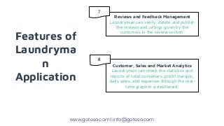 Features of
Laundryma
n
Application
Reviews and Feedback Management
Laundryman can verify, delete and publish
the reviews and ratings given by the
customers in the review section.
Customer, Sales and Market Analytics
Laundryman can check the statistics and
reports of total customers, profit margins,
daily sales, and expenses through the real-
time graph in a dashboard.
www.goteso.com | info@goteso.com
7
8
 