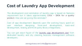 Cost of Laundry App Development
The development cost estimation of laundry app is based on features
requirement but it takes approximately $10k – $80k for a quality
product. How are we giving this estimate?
Cost of app development depends upon the working hours spent on
user interface designing, front-end development, back-end
development, testing and third-party library integrations.
You can get exact figure of the laundry app development cost from
dedicated laundry and dry cleaning business management software
developers.
www.goteso.com | info@goteso.com
 