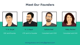 Meet Our Founders
Y. K. Goyal V. J. Goyal Callum Neil Nelly Parker
CEO and Founder CTO and Co-founder Consultant and CMO Consultant and CAO
www.goteso.com | info@goteso.com
 