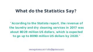 What do the Statistics Say?
"According to the Statista report, the revenue of
the laundry and dry cleaning services in 2017 was
about 8029 million US dollars, which is expected
to go up to 8090 million US dollars by 2020."
www.goteso.com | info@goteso.com
 