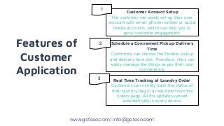 Features of
Customer
Application
Customer Account Setup
The customer can easily set up their user
account with email, phone number or social
media accounts, which can help you to
grow customer engagement.
Schedule a Convenient Pickup-Delivery
Time
Customers can choose the flexible pickup
and delivery time slot. Therefore, they can
easily manage the things as per their own
convenience.
Real Time Tracking of Laundry Order
Customers can nimbly track the status of
their laundry bag in a real-time from the
orders page. All the updates synced
automatically in every device.
www.goteso.com | info@goteso.com
1
2
3
 