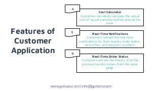 Features of
Customer
Application
Cost Calculator
Customers can easily calculate the actual
cost of laundry services before placing the
order.
Real-Time Notifications
Customers will get the real-time
notifications for their laundry order status,
new offers, and discount vouchers.
Real-Time Order Status
Customers can see the history of all the
previous laundry orders from the order
page.
www.goteso.com | info@goteso.com
4
5
6
 