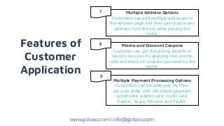 Features of
Customer
Application
Multiple Address Options
Customers can add multiple addresses in
the address page and they can choose any
address from the list while placing the
order.
Promo and Discount Coupons
Customer can get the pricing benefit of
laundry services by applying new promo
code and discount coupons provided by the
owner.
Multiple Payment Processing Options
Customers can securely pay for their
services order with the inbuilt payment
options like a debit card, credit card,
PayPal, Stripe, Bitcoins and Paytm.
www.goteso.com | info@goteso.com
7
8
9
 