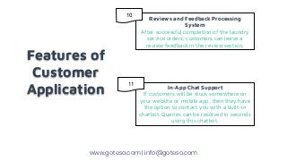 Features of
Customer
Application
Reviews and Feedback Processing
System
After successful completion of the laundry
service orders; customers can leave a
review feedback in the review section.
In-App Chat Support
If customers will be stuck somewhere on
your website or mobile app, then they have
the option to contact you with a built-in
chatbot. Queries can be resolved in seconds
using this chatbot.
www.goteso.com | info@goteso.com
10
11
 