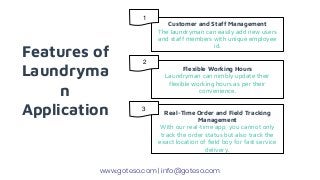Features of
Laundryma
n
Application
Customer and Staff Management
The laundryman can easily add new users
and staff members with unique employee
id.
Flexible Working Hours
Laundryman can nimbly update their
flexible working hours as per their
convenience.
Real-Time Order and Field Tracking
Management
With our real-time app, you cannot only
track the order status but also track the
exact location of field boy for fast service
delivery.
www.goteso.com | info@goteso.com
1
2
3
 