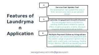 Features of
Laundryma
n
Application
Service Cost Update Tool
The laundryman can update the cost of
their services any time as per growth
margin.
Customer Engagement Growth Channel
You can engage more customers by
sending notifications related to special
offers, loyalty programs, events, discount
coupons and promotional activities.
Multiple Payment Gateway Integrations
Laundryman can receive the payments with
the widest range of payment options like a
debit card, credit card, net banking, PayPal,
Stripe, Bitcoins (Blockchain based payment
processing system) and Paytm.
www.goteso.com | info@goteso.com
4
5
6
 
