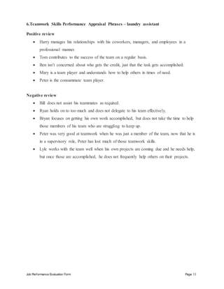 Job Performance Evaluation Form Page 11
6.Teamwork Skills Performance Appraisal Phrases – laundry assistant
Positive review
 Harry manages his relationships with his coworkers, managers, and employees in a
professional manner.
 Tom contributes to the success of the team on a regular basis.
 Ben isn’t concerned about who gets the credit, just that the task gets accomplished.
 Mary is a team player and understands how to help others in times of need.
 Peter is the consummate team player.
Negative review
 Bill does not assist his teammates as required.
 Ryan holds on to too much and does not delegate to his team effectively.
 Bryan focuses on getting his own work accomplished, but does not take the time to help
those members of his team who are struggling to keep up.
 Peter was very good at teamwork when he was just a member of the team, now that he is
in a supervisory role, Peter has lost much of those teamwork skills.
 Lyle works with the team well when his own projects are coming due and he needs help,
but once those are accomplished, he does not frequently help others on their projects.
 