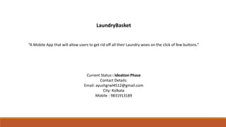 LaundryBasket
“A Mobile App that will allow users to get rid off all their Laundry woes on the click of few buttons.”
Current Status : Ideation Phase
Contact Details:
Email: ayushgrwl4512@gmail.com
City: Kolkata
Mobile : 9831913189
 