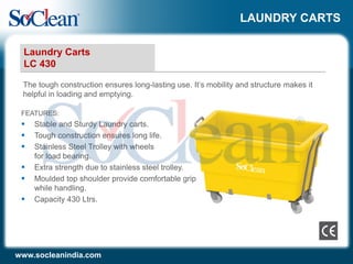 LAUNDRY CARTS
The tough construction ensures long-lasting use. It’s mobility and structure makes it
helpful in loading and emptying.
Laundry Carts
LC 430
www.socleanindia.com
FEATURES:
 Stable and Sturdy Laundry carts.
 Tough construction ensures long life.
 Stainless Steel Trolley with wheels
for load bearing.
 Extra strength due to stainless steel trolley.
 Moulded top shoulder provide comfortable grip
while handling.
 Capacity 430 Ltrs.
 