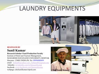 LAUNDRY EQUIPMENTS
DESINGED BY
Sunil Kumar
Research Scholar/ Food Production Faculty
Institute of Hotel and Tourism Management,
MAHARSHI DAYANAND UNIVERSITY, ROHTAK
Haryana- 124001 INDIA Ph. No. 09996000499
email: skihm86@yahoo.com , balhara86@gmail.com
linkedin:- in.linkedin.com/in/ihmsunilkumar
facebook: www.facebook.com/ihmsunilkumar
webpage: chefsunilkumar.tripod.com
 