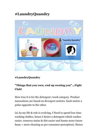 #LaundryQuandry
#LaundryQuandry
"Things that you own, end up owning you"...Fight
Club!
How true it is for the detergent /wash category. Product
innovations are based on divergent metrics. Each metric a
polar-opposite to the other.
(a) As my life & role is evolving, I Need to spend less time
washing clothes, hence I desire a detergent which washes
easier, removes stains & dirt easier and foams more (more
foam = more cleaning as per consumer perception). Hence
 
