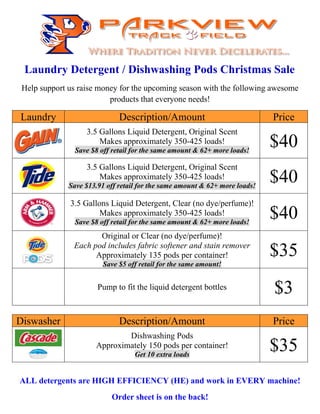 Laundry Detergent / Dishwashing Pods Christmas Sale 
Help support us raise money for the upcoming season with the following awesome 
products that everyone needs! 
Laundry Description/Amount Price 
3.5 Gallons Liquid Detergent, Original Scent 
Makes approximately 350-425 loads! 
$40 
Save $8 off retail for the same amount & 62+ more loads! 3.5 Gallons Liquid Detergent, Original Scent 
Makes approximately 350-425 loads! 
$40 
Save $13.91 off retail for the same amount & 62+ more loads! 3.5 Gallons Liquid Detergent, Clear (no dye/perfume)! 
Makes approximately 350-425 loads! 
$40 
Save $8 off retail for the same amount & 62+ more loads! Original or Clear (no dye/perfume)! 
Each pod includes fabric softener and stain remover 
Approximately 135 pods per container! 
Save $5 off retail for the same amount! 
$35 
Pump to fit the liquid detergent bottles $3 
Diswasher Description/Amount Price 
Dishwashing Pods 
Get 10 extra loads $35 
Approximately 150 pods per container! 
ALL detergents are HIGH EFFICIENCY (HE) and work in EVERY machine! 
Order sheet is on the back! 
 