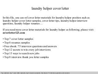 laundry helper cover letter 
In this file, you can ref cover letter materials for laundry helper position such as 
laundry helper cover letter samples, cover letter tips, laundry helper interview 
questions, laundry helper resumes… 
If you need more cover letter materials for laundry helper as following, please visit: 
coverletter123.com 
• Top 7 cover letter samples 
• Top 8 resumes samples 
• Free ebook: 75 interview questions and answers 
• Top 12 secrets to win every job interviews 
• Top 15 ways to search new jobs 
• Top 8 interview thank you letter samples 
Top materials: top 7 cover letter samples, top 8 Interview resumes samples, questions free and ebook: answers 75 – interview free download/ questions pdf and answers 
ppt file 
 