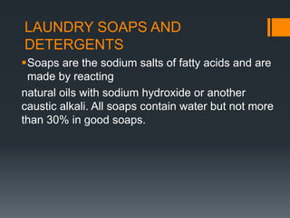 LAUNDRY SOAPS AND
DETERGENTS
Soaps are the sodium salts of fatty acids and are
made by reacting
natural oils with sodium hydroxide or another
caustic alkali. All soaps contain water but not more
than 30% in good soaps.
 