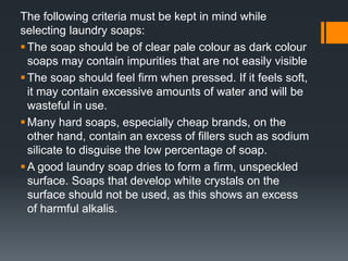 The following criteria must be kept in mind while
selecting laundry soaps:
The soap should be of clear pale colour as dark colour
soaps may contain impurities that are not easily visible
The soap should feel firm when pressed. If it feels soft,
it may contain excessive amounts of water and will be
wasteful in use.
Many hard soaps, especially cheap brands, on the
other hand, contain an excess of fillers such as sodium
silicate to disguise the low percentage of soap.
A good laundry soap dries to form a firm, unspeckled
surface. Soaps that develop white crystals on the
surface should not be used, as this shows an excess
of harmful alkalis.
 