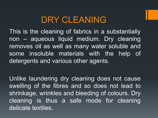 DRY CLEANING
This is the cleaning of fabrics in a substantially
non – aqueous liquid medium. Dry cleaning
removes oil as well as many water soluble and
some insoluble materials with the help of
detergents and various other agents.
Unlike laundering dry cleaning does not cause
swelling of the fibres and so does not lead to
shrinkage, wrinkles and bleeding of colours. Dry
cleaning is thus a safe mode for cleaning
delicate textiles.
 