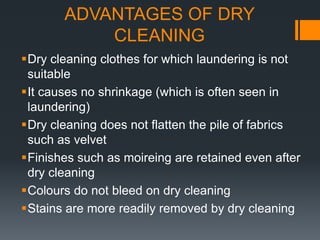 ADVANTAGES OF DRY
CLEANING
Dry cleaning clothes for which laundering is not
suitable
It causes no shrinkage (which is often seen in
laundering)
Dry cleaning does not flatten the pile of fabrics
such as velvet
Finishes such as moireing are retained even after
dry cleaning
Colours do not bleed on dry cleaning
Stains are more readily removed by dry cleaning
 