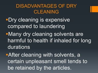 DISADVANTAGES OF DRY
CLEANING
Dry cleaning is expensive
compared to laundering
Many dry cleaning solvents are
harmful to health if inhaled for long
durations
After cleaning with solvents, a
certain unpleasant smell tends to
be retained by the articles.
 