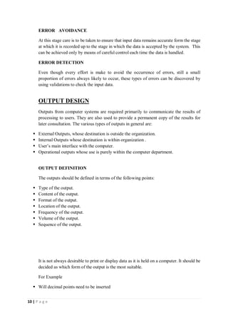 10 | P a g e
ERROR AVOIDANCE
At this stage care is to be taken to ensure that input data remains accurate form the stage
at which it is recorded up to the stage in which the data is accepted by the system. This
can be achieved only by means of careful control each time the data is handled.
ERROR DETECTION
Even though every effort is make to avoid the occurrence of errors, still a small
proportion of errors always likely to occur, these types of errors can be discovered by
using validations to check the input data.
OUTPUT DESIGN
Outputs from computer systems are required primarily to communicate the results of
processing to users. They are also used to provide a permanent copy of the results for
later consultation. The various types of outputs in general are:
 External Outputs, whose destination is outside the organization.
 Internal Outputs whose destination is within organization .
 User’s main interface with the computer.
 Operational outputs whose use is purely within the computer department.
OUTPUT DEFINITION
The outputs should be defined in terms of the following points:
 Type of the output.
 Content of the output.
 Format of the output.
 Location of the output.
 Frequency of the output.
 Volume of the output.
 Sequence of the output.
It is not always desirable to print or display data as it is held on a computer. It should be
decided as which form of the output is the most suitable.
For Example
 Will decimal points need to be inserted
 