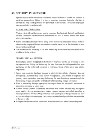 30 | P a g e
8.2. SECURITY IN SOFTWARE
System security refers to various validations on data in form of checks and controls to
avoid the system from failing. It is always important to ensure that only valid data is
entered and only valid operations are performed on the system. The system employees
two types of checks and controls.
CLIENT SIDE VALIDATION
Various client side validations are used to ensure on the client side that only valid data is
entered. Client side validation saves server time and load to handle invalid data. Some
checks imposed are:
 Forms cannot be submitted without filling up the mandatory data so that manual mistakes
of submitting empty fields that are mandatory can be sorted out at the client side to save
the server time and load.
 Tab-indexes are set according to the need and taking into account the ease of user while
working with the system.
SERVER SIDE VALIDATION
Some checks cannot be applied at client side. Server side checks are necessary to save
the system from failing and intimating the user that some invalid operation has been
performed or the performed operation is restricted. Some of the server side checks
imposed is:
 Server side constraint has been imposed to check for the validity of primary key and
foreign key. A primary key value cannot be duplicated. Any attempt to duplicate the
primary value results into a message intimating the user about those values through the
forms using foreign key can be updated only of the existing foreign key values.
 User is intimating through appropriate messages about the successful operations or
exceptions occurring at server side.
 Various Access Control Mechanisms have been built so that one user may not agitate
upon another. Access permissions to various types of users are controlled according to
the organizational structure. Only permitted users can log on to the system and can have
access according to their category. User- name, passwords and permissions are controlled
o the server side.
 Using server side validation, constraints on several restricted operations are imposed.
 
