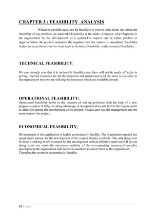 6 | P a g e
CHAPTER 3 : FEASIBLITY ANALYSIS
Whatever we think need not be feasible.it is wise to think about the about the
feasibility of any problem we undertake.Feasibility is the study of impact, which happens in
the organization by the development of a system.The impact can be either positive or
negative.When the positive nominate the negative,then the system is considered feasibility
study can be performed in two ways such as technical feasibility andeconomical feasibility.
TECHNICAL FEASIBILITY:
We can strongly says that it is technically feasible,since there will not be much difficulty in
getting required resources for the development and maintenances of the same is available in
the organization here we are utilizing the resources which are available already.
OPERATIONAL FEASIBILITY:
Operational feasibility refers to the measure of solving problems with the help of a new
proposed system. It helps in taking advantage of the opportunities and fulfills the requirements
as identified during the development of the project. It takes care that the management and the
users support the project.
ECONOMICAL FEASIBILITY:
Development of this application is highly economically feasible .The organization needed not
spend much money for the development of the system already available .The only thing is to
be done is making an environment for the development with an effective supervision.If we are
doing so,we are attain the maximum usability of the corresponding resources.Even after
development,the organization will not be in condition to invest more in the organization.
Therefore,the system is economically feasible.
 