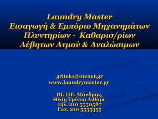 Laundry MasterLaundry Master
Εισαγωγή & Εμπόριο ΜηχανημάτωνΕισαγωγή & Εμπόριο Μηχανημάτων
Πλυντηρίων - Καθαρισ/ρίωνΠλυντηρίων - Καθαρισ/ρίων
Λέβητων Ατμού & ΑναλώσιμωνΛέβητων Ατμού & Αναλώσιμων
gritekgritek11@otenet.gr@otenet.gr
www.laundrymaster.grwww.laundrymaster.gr
ΒΙ. ΠΕ. Μάνδρας,ΒΙ. ΠΕ. Μάνδρας,
Θέση Τρύπιο ΛιθάριΘέση Τρύπιο Λιθάρι
τηλ. 210 5550587τηλ. 210 5550587
Fax. 210 5555355Fax. 210 5555355
 