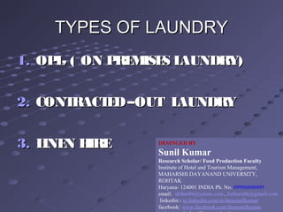 TYPES OF LAUNDRYTYPES OF LAUNDRY
1.1. OPL- ( ON PREMISES LAUNDRY)OPL- ( ON PREMISES LAUNDRY)
2.2. CONTRACTED–OUT LAUNDRYCONTRACTED–OUT LAUNDRY
3.3. LINEN HIRELINEN HIRE DESINGED BY
Sunil Kumar
Research Scholar/ Food Production Faculty
Institute of Hotel and Tourism Management,
MAHARSHI DAYANAND UNIVERSITY,
ROHTAK
Haryana- 124001 INDIA Ph. No. 09996000499
email: skihm86@yahoo.com , balhara86@gmail.com
linkedin:- in.linkedin.com/in/ihmsunilkumar
facebook: www.facebook.com/ihmsunilkumar
 