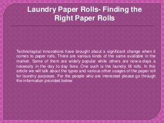  Technological innovations have brought about a significant change when it
comes to paper rolls. There are various kinds of the same available in the
market. Some of them are widely popular while others are now-a-days a
necessity in the day to day lives. One such is the laundry till rolls. In this
article we will talk about the types and various other usages of the paper roll
for laundry purposes. For the people who are interested please go through
the information provided below.
Laundry Paper Rolls- Finding the
Right Paper Rolls
 