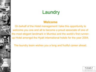 Laundry
                           Welcome
   On behalf of the Hotel management I take this opportunity to
 welcome you one and all to become a proud associate of one of
the most elegant landmark in Mumbai and the world’s first runner-
up Hotel amongst the Hyatt international hotels for the year 2004.

 The laundry team wishes you a long and fruitful career ahead.
 
