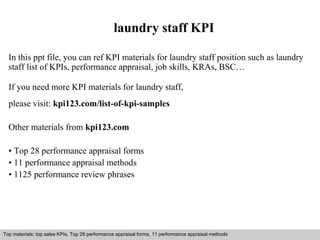 laundry staff KPI 
In this ppt file, you can ref KPI materials for laundry staff position such as laundry 
staff list of KPIs, performance appraisal, job skills, KRAs, BSC… 
If you need more KPI materials for laundry staff, 
please visit: kpi123.com/list-of-kpi-samples 
Other materials from kpi123.com 
• Top 28 performance appraisal forms 
• 11 performance appraisal methods 
• 1125 performance review phrases 
Top materials: top sales KPIs, Top 28 performance appraisal forms, 11 performance appraisal methods 
Interview questions and answers – free download/ pdf and ppt file 
 