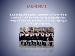 Launeddas are musical instruments originating in
Sardinia. They are constructed using different
types of pipes and are played with the technique
of circular breathing.
 