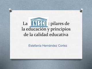 La UNESCO: pilares de
la educación y principios
de la calidad educativa
Estefanía Hernández Cortez
 