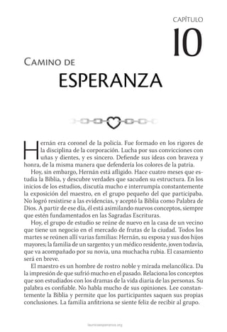 launicaesperanza.org
CAPÍTULO
10Camino de
ESPERANZA
Hernán era coronel de la policía. Fue formado en los rigores de
la disciplina de la corporación. Lucha por sus convicciones con
uñas y dientes, y es sincero. Defiende sus ideas con braveza y
honra, de la misma manera que defendería los colores de la patria.
Hoy, sin embargo, Hernán está afligido. Hace cuatro meses que es-
tudia la Biblia, y descubre verdades que sacuden su estructura. En los
inicios de los estudios, discutía mucho e interrumpía constantemente
la exposición del maestro, en el grupo pequeño del que participaba.
No logró resistirse a las evidencias, y aceptó la Biblia como Palabra de
Dios. A partir de ese día, él está asimilando nuevos conceptos, siempre
que estén fundamentados en las Sagradas Escrituras.
Hoy, el grupo de estudio se reúne de nuevo en la casa de un vecino
que tiene un negocio en el mercado de frutas de la ciudad. Todos los
martes se reúnen allí varias familias: Hernán, su esposa y sus dos hijos
mayores; la familia de un sargento; y un médico residente, joven todavía,
que va acompañado por su novia, una muchacha rubia. El casamiento
será en breve.
El maestro es un hombre de rostro noble y mirada melancólica. Da
la impresión de que sufrió mucho en el pasado. Relaciona los conceptos
que son estudiados con los dramas de la vida diaria de las personas. Su
palabra es confiable. No habla mucho de sus opiniones. Lee constan-
temente la Biblia y permite que los participantes saquen sus propias
conclusiones. La familia anfitriona se siente feliz de recibir al grupo.
 
