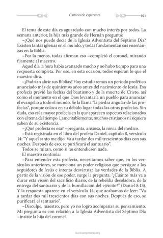 101Camino de esperanza
launicaesperanza.org
El tema de este día es aguardado con mucho interés por todos. La
semana anterior, la hija más grande de Hernán preguntó:
–¿Qué nos puede decir de la Iglesia Adventista del Séptimo Día?
Existen tantas iglesias en el mundo, y todas fundamentan sus enseñan­
zas en la Biblia.
–Por lo menos, todas afirman eso –completó el coronel, mirando
fijamente al maestro.
Aquel día la hora había avanzado mucho y no hubo tiempo para una
respuesta completa. Por eso, en esta ocasión, todos esperan lo que el
maestro dirá.
–¿Podrían abrir sus Biblias? Hoy estudiaremos un período profético
anunciado más de quinientos años antes del nacimiento de Jesús. Esa
profecía previó las fechas del bautismo y de la muerte de Cristo, así
como el momento en el que Dios levantaría un pueblo para anunciar
el evangelio a todo el mundo. Se la llama “la piedra angular de las pro-
fecías”, porque coloca en su debido lugar todas las otras profecías. Sin
duda, esa es la mayor profecía en la que aparecen aspectos relacionados
con el tema del tiempo. Lamentablemente, muchos cristianos ni siquiera
saben de su existencia.
–¿Qué profecía es esa? –pregunta, ansiosa, la novia del médico.
–Está registrada en el libro del profeta Daniel, capítulo 8, versículo
14: “Y aquel santo me dijo: Va a tardar dos mil trescientos días con sus
noches. Después de eso, se purificará el santuario”.
Todos se miran, como si no entendiesen nada.
El maestro continúa:
–Para entender esta profecía, necesitamos saber que, en los ver­
sícu­los anteriores, se menciona un poder religioso que persigue a los
seguidores de Jesús e intenta desvirtuar las verdades de la Biblia. A
partir de la visión de ese poder, surge la pregunta: “¿Cuánto más va a
durar esta visión del sacrificio diario, de la rebeldía desoladora, de la
entrega del santuario y de la humillación del ejército?” (Daniel 8:13).
Y la respuesta aparece en el versículo 14, que acabamos de leer: “Va
a tardar dos mil trescientos días con sus noches. Después de eso, se
purificará el santuario”.
–Disculpe, maestro, pero yo no logro acompañar su pensamiento.
Mi pregunta es con relación a la Iglesia Adventista del Séptimo Día
–insiste la hija del coronel.
 