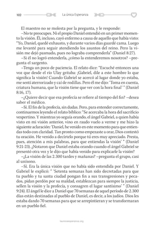 102 La única Esperanza
launicaesperanza.org
El maestro no se molesta por la pregunta, y le responde:
–No te preocupes. Ni el propio Daniel entendió en un primer momen-
to la visión. Él, incluso, cayó enfermo a causa de aquello que había visto:
“Yo, Daniel, quedé exhausto, y durante varios días guardé cama. Luego
me levanté para seguir atendiendo los asuntos del reino. Pero la vi-
sión me dejó pasmado, pues no lograba comprenderla” (Daniel 8:27).
–Si él no logró entenderla, ¿cómo la entenderemos nosotros? –pre-
gunta el sargento.
–Tenga un poco de paciencia. El relato dice: “Escuché entonces una
voz que desde el río Ulay gritaba: ¡Gabriel, dile a este hombre lo que
significa la visión! Cuando Gabriel se acercó al lugar donde yo estaba,
me sentí aterrorizado y caí de rodillas. Pero él me dijo: ‘Toma en cuenta,
criatura humana, que la visión tiene que ver con la hora final’ ” (Daniel
8:16, 17).
–¿Quiere decir que esa profecía se refiere al tiempo del fin? –desea
saber el médico.
–Sí. El fin de la profecía, sin dudas. Pero, para entender correctamente,
continuemos leyendo el relato bíblico: “Se acercaba la hora del sacrificio
vespertino. Y mientras yo seguía orando, el ángel Gabriel, a quien había
visto en mi visión anterior, vino en raudo vuelo a verme y me hizo la
siguiente aclaración: ‘Daniel, he venido en este momento para que entien-
das todo con claridad. Tan pronto como empezaste a orar, Dios contestó
tu oración. He venido a decírtelo porque tú eres muy apreciado. Presta,
pues, atención a mis palabras, para que entiendas la visión’ ” (Daniel
9:21-23). ¿Notaron que Daniel estaba orando cuando el ángel Gabriel se
presentó otra vez y le dijo que había venido para explicarle la visión?
–¿La visión de las 2.300 tardes y mañanas? –pregunta el grupo, casi
al unísono.
–Sí. Era la única visión que no había sido entendida por Daniel. Y
Gabriel le explicó: “ ‘Setenta semanas han sido decretadas para que
tu pueblo y tu santa ciudad pongan fin a sus transgresiones y peca-
dos, pidan perdón por su maldad, establezcan para siempre la justicia,
sellen la visión y la profecía, y consagren el lugar santísimo’ ” (Daniel
9:24). El ángel le dice a Daniel que 70 semanas de aquel período de 2.300
días están destinadas al pueblo de Daniel, es decir, a los judíos. Dios les
estaba dando 70 semanas para que se arrepintieran y se transformaran
en un pueblo fiel.
 