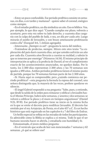 103Camino de esperanza
launicaesperanza.org
–Estoy un poco confundido. Ese período profético consiste en sema-
nas, en días, o en tardes y mañanas? –quiere saber el coronel, enérgico
como siempre.
–En el estudio profético, un día simboliza un año. Eso es bíblico. Vea,
por ejemplo, lo que dice aquí: “Cuando cumplas ese plazo, volverás a
acostarte, pero esta vez sobre tu lado derecho, y cuarenta días carga-
rás con la culpa del pueblo de Judá, o sea, un día por cada año. Luego
mirarás el asedio de Jerusalén, y con brazo amenazante profetizarás
contra ella” (Ezequiel 4:6, 7, énfasis agregado).
–Interesante. ¿Siempre es así? –pregunta la novia del médico.
–Tratándose de profecías, siempre. Miren este otro texto: “La ex-
ploración del país duró cuarenta días, así que ustedes sufrirán un año
por cada día. Cuarenta años llevarán a cuestas su maldad, y sabrán lo
que es tenerme por enemigo” (Números 14:34). El mismo principio de
interpretación se aplica a la profecía de Daniel; al ver el cumplimiento
exacto de los acontecimientos anunciados, no quedan dudas. Por lo
tanto, los 2.300 días representan 2.300 años; y las 70 semanas son
iguales a 490 años. Ambos períodos proféticos tienen el mismo punto
de partida, porque las 70 semanas forman parte de los 2.300 años.
–Sí. Hasta aquí es comprensible; pero ¿cuándo comienza ese pe-
ríodo profético? –esta pregunta la formula la esposa del coronel, una
señora distinguida que, la mayoría de las veces, prefiere quedarse en
silencio.
–El ángel Gabriel respondió a esa pregunta: “Sabe, pues, y entiende,
que desde la salida de la orden para restaurar y edificar a Jerusalén has-
ta el Mesías Príncipe, habrá siete semanas, y sesenta y dos semanas; se
volverá a edificar la plaza y el muro en tiempos angustiosos” (Daniel
9:25, RVR). Ese período profético tiene su inicio en la misma fecha
en la que se emite el decreto para reedificar Jerusalén. El decreto fue
emitido por el rey Artajerjes, de Persia, en el año 457 a.C. Es un hecho
histórico que está registrado en los capítulos 6 y 7 del libro de Esdras.
Un brillo especial se refleja en las miradas de todos los participantes.
Es admirable cómo la Biblia se explica a sí misma. Todo lo que el ser
humano necesita hacer es abrirla, y estudiarla con humildad y fe.
Entusiasmado, el joven médico pregunta:
–En el versículo que acaba de leer son mencionadas 7 semanas y 62
semanas. ¿A qué se refiere eso?
 