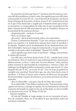 104 La única Esperanza
launicaesperanza.org
–Si sumamos los días que hay en 7 semanas más 62 semanas, tene-
mos 483 días proféticos, es decir, años. Eso significa que esos 483 años,
comenzando en el año 457 a.C., con el decreto de Artajerjes, nos llevan
hasta el tiempo de Jesucristo, es decir, al año 27 d.C. Justamente el año
en el que él fue bautizado y ungido por el Espíritu Santo para iniciar
su ministerio. Lo sorprendente de todo esto es que esa profecía le fue
dada a Daniel más de 500 años antes de que se cumpliera. Piensen en
la exactitud de los anuncios divinos.
–¡Impresionante! –exclama el coronel.
–Pero, no termina aquí.
–¿En serio? –dicen prácticamente todos, con expectativa.
–Exacto. Continuemos leyendo: “Y por otra semana confirmará el
pacto con muchos; a la mitad de la semana hará cesar el sacrificio y
la ofrenda. Después con la muchedumbre de las abominaciones ven-
drá el desolador, hasta que venga la consumación, y lo que está deter-
minado se derrame sobre el desolador” (Daniel 9:27, RVR).
–¿Qué significa que hará cesar el sacrificio? –indaga, nuevamente,
la esposa del coronel.
–Los 483 años nos llevan hasta el año 27 d.C., cuando Jesús inicia
su ministerio. Pero, el versículo 27, que acabamos de leer, menciona la
última semana, es decir, 7 años más. En esos últimos 7 años, muchos
judíos tuvieron la oportunidad de arrepentirse y volverse a Dios. Sin
embargo, los dirigentes judíos rechazaron a Jesús, que murió 3 ½ años
después del año 27 d.C., en el año 31 d.C. Una vez más, la profecía se
cumplió con exactitud. Daniel dice que, ese año, Jesús haría cesar el
sacrificio. Y lo hizo, al morir como el gran sacrificio por los pecados
de la humanidad. A partir de entonces, ya no sería necesario sacrificar
animales.
–¡Eso es admirable! –casi grita uno de los hijos del coronel.
–Sí, es admirable. Y San Mateo confirma esto: “Entonces Jesús volvió
a gritar con fuerza, y entregó su espíritu. En ese momento la cortina del
santuario del templo se rasgó en dos, de arriba abajo. La tierra tembló
y se partieron las rocas” (S. Mateo 27:50, 51).
Hernán completa:
–El velo del Templo se rasgó porque ya no era necesario el sacri-
ficio de animales. Jesús era el sacrificio al que apuntaban todos los
sacrificios realizados.
 