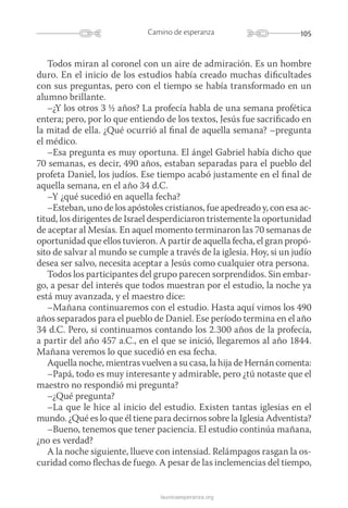 105Camino de esperanza
launicaesperanza.org
Todos miran al coronel con un aire de admiración. Es un hombre
duro. En el inicio de los estudios había creado muchas dificultades
con sus preguntas, pero con el tiempo se había transformado en un
alumno brillante.
–¿Y los otros 3 ½ años? La profecía habla de una semana profética
entera; pero, por lo que entiendo de los textos, Jesús fue sacrificado en
la mitad de ella. ¿Qué ocurrió al final de aquella semana? –pregunta
el médico.
–Esa pregunta es muy oportuna. El ángel Gabriel había dicho que
70 semanas, es decir, 490 años, estaban separadas para el pueblo del
profeta Daniel, los judíos. Ese tiempo acabó justamente en el final de
aquella semana, en el año 34 d.C.
–Y ¿qué sucedió en aquella fecha?
–Esteban, uno de los apóstoles cristianos, fue apedreado y, con esa ac-
titud, los dirigentes de Israel desperdiciaron tristemente la oportunidad
de aceptar al Mesías. En aquel momento terminaron las 70 semanas de
oportunidad que ellos tuvieron. A partir de aquella fecha, el gran propó-
sito de salvar al mundo se cumple a través de la iglesia. Hoy, si un judío
desea ser salvo, necesita aceptar a Jesús como cualquier otra persona.
Todos los participantes del grupo parecen sorprendidos. Sin embar-
go, a pesar del interés que todos muestran por el estudio, la noche ya
está muy avanzada, y el maestro dice:
–Mañana continuaremos con el estudio. Hasta aquí vimos los 490
años separados para el pueblo de Daniel. Ese período termina en el año
34 d.C. Pero, si continuamos contando los 2.300 años de la profecía,
a partir del año 457 a.C., en el que se inició, llegaremos al año 1844.
Mañana veremos lo que sucedió en esa fecha.
Aquella noche, mientras vuelven a su casa, la hija de Hernán comenta:
–Papá, todo es muy interesante y admirable, pero ¿tú notaste que el
maestro no respondió mi pregunta?
–¿Qué pregunta?
–La que le hice al inicio del estudio. Existen tantas iglesias en el
mundo. ¿Qué es lo que él tiene para decirnos sobre la Iglesia Adventista?
–Bueno, tenemos que tener paciencia. El estudio continúa mañana,
¿no es verdad?
A la noche siguiente, llueve con intensiad. Relámpagos rasgan la os-
curidad como flechas de fuego. A pesar de las inclemencias del tiempo,
 