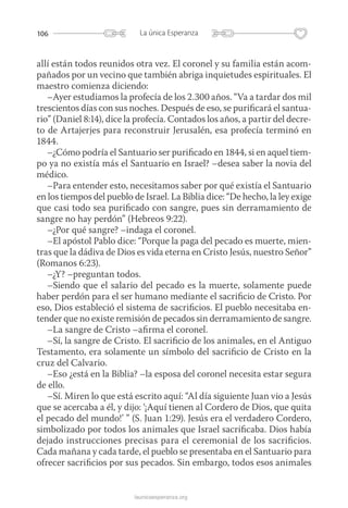 106 La única Esperanza
launicaesperanza.org
allí están todos reunidos otra vez. El coronel y su familia están acom-
pañados por un vecino que también abriga inquietudes espirituales. El
maestro comienza diciendo:
–Ayer estudiamos la profecía de los 2.300 años. “Va a tardar dos mil
trescientos días con sus noches. Después de eso, se purificará el santua­
rio” (Daniel 8:14), dice la profecía. Contados los años, a partir del decre­
to de Artajerjes para reconstruir Jerusalén, esa profecía ­terminó en
1844.
–¿Cómo podría el Santuario ser purificado en 1844, si en aquel tiem-
po ya no existía más el Santuario en Israel? –desea saber la novia del
médico.
–Para entender esto, necesitamos saber por qué existía el Santuario
en los tiempos del pueblo de Israel. La Biblia dice: “De hecho, la ley exige
que casi todo sea purificado con sangre, pues sin derramamiento de
sangre no hay perdón” (Hebreos 9:22).
–¿Por qué sangre? –indaga el coronel.
–El apóstol Pablo dice: “Porque la paga del pecado es muerte, mien-
tras que la dádiva de Dios es vida eterna en Cristo Jesús, nuestro Señor”
(Romanos 6:23).
–¿Y? –preguntan todos.
–Siendo que el salario del pecado es la muerte, solamente puede
haber perdón para el ser humano mediante el sacrificio de Cristo. Por
eso, Dios estableció el sistema de sacrificios. El pueblo necesitaba en-
tender que no existe remisión de pecados sin derramamiento de sangre.
–La sangre de Cristo –afirma el coronel.
–Sí, la sangre de Cristo. El sacrificio de los animales, en el Antiguo
Testamento, era solamente un símbolo del sacrificio de Cristo en la
cruz del Calvario.
–Eso ¿está en la Biblia? –la esposa del coronel necesita estar segura
de ello.
–Sí. Miren lo que está escrito aquí: “Al día siguiente Juan vio a Jesús
que se acercaba a él, y dijo: ‘¡Aquí tienen al Cordero de Dios, que quita
el pecado del mundo!’ ” (S. Juan 1:29). Jesús era el verdadero Cordero,
simbolizado por todos los animales que Israel sacrificaba. Dios había
dejado instrucciones precisas para el ceremonial de los sacrificios.
Cada mañana y cada tarde, el pueblo se presentaba en el Santuario para
ofrecer sacrificios por sus pecados. Sin embargo, todos esos animales
 