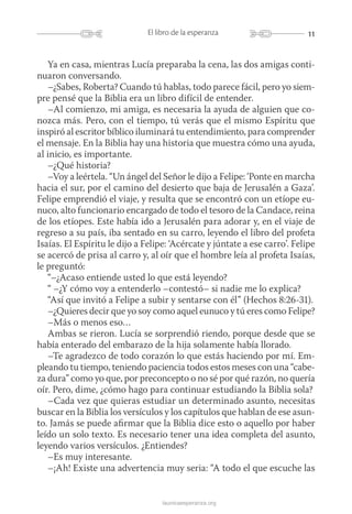 11El libro de la esperanza
launicaesperanza.org
Ya en casa, mientras Lucía preparaba la cena, las dos amigas conti-
nuaron conversando.
–¿Sabes, Roberta? Cuando tú hablas, todo parece fácil, pero yo siem-
pre pensé que la Biblia era un libro difícil de entender.
–Al comienzo, mi amiga, es necesaria la ayuda de alguien que co-
nozca más. Pero, con el tiempo, tú verás que el mismo Espíritu que
inspiró al escritor bíblico iluminará tu entendimiento, para comprender
el mensaje. En la Biblia hay una historia que muestra cómo una ayuda,
al inicio, es importante.
–¿Qué historia?
–Voy a leértela. “Un ángel del Señor le dijo a Felipe: ‘Ponte en marcha
hacia el sur, por el camino del desierto que baja de Jerusalén a Gaza’.
Felipe emprendió el viaje, y resulta que se encontró con un etíope eu-
nuco, alto funcionario encargado de todo el tesoro de la Candace, reina
de los etíopes. Este había ido a Jerusalén para adorar y, en el viaje de
regreso a su país, iba sentado en su carro, leyendo el libro del profeta
Isaías. El Espíritu le dijo a Felipe: ‘Acércate y júntate a ese carro’. Felipe
se acercó de prisa al carro y, al oír que el hombre leía al profeta Isaías,
le preguntó:
“–¿Acaso entiende usted lo que está leyendo?
“ –¿Y cómo voy a entenderlo –contestó– si nadie me lo explica?
“Así que invitó a Felipe a subir y sentarse con él” (Hechos 8:26-31).
–¿Quieres decir que yo soy como aquel eunuco y tú eres como Felipe?
–Más o menos eso…
Ambas se rieron. Lucía se sorprendió riendo, porque desde que se
había enterado del embarazo de la hija solamente había llorado.
–Te agradezco de todo corazón lo que estás haciendo por mí. Em-
pleando tu tiempo, teniendo paciencia todos estos meses con una “cabe-
za dura” como yo que, por preconcepto o no sé por qué razón, no quería
oír. Pero, dime, ¿cómo hago para continuar estudiando la Biblia sola?
–Cada vez que quieras estudiar un determinado asunto, necesitas
buscar en la Biblia los versículos y los capítulos que hablan de ese asun-
to. Jamás se puede afirmar que la Biblia dice esto o aquello por haber
leído un solo texto. Es necesario tener una idea completa del asunto,
leyendo varios versículos. ¿Entiendes?
–Es muy interesante.
–¡Ah! Existe una advertencia muy seria: “A todo el que escuche las
 